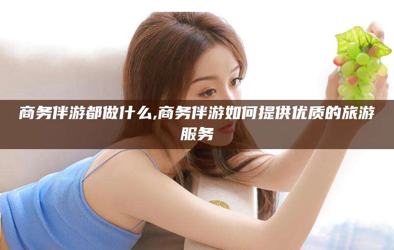 泰安商务伴游都做什么,商务伴游如何提供优质的旅游服务