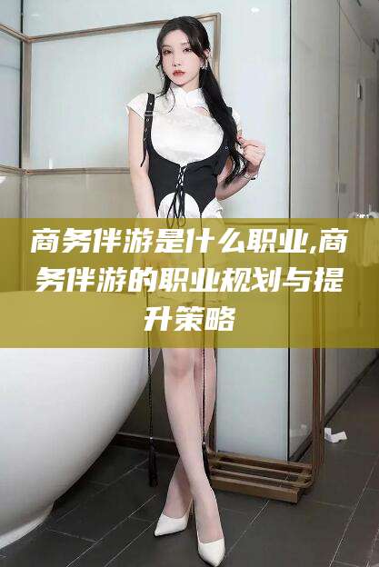 泰安商务伴游是什么职业,商务伴游的职业规划与提升策略