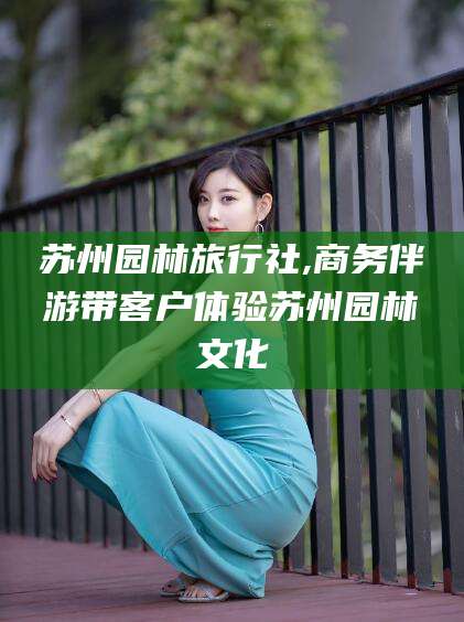 泰安苏州园林旅行社,商务伴游带客户体验苏州园林文化
