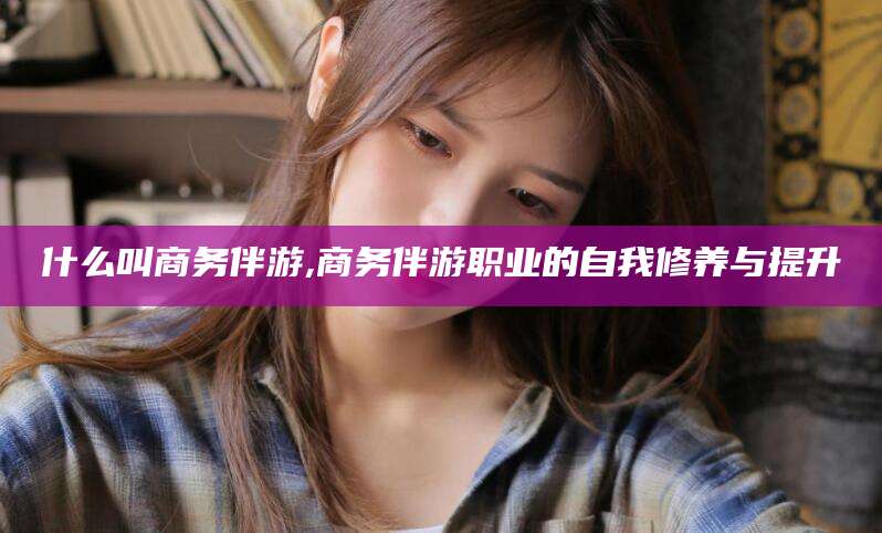 泰安什么叫商务伴游,商务伴游职业的自我修养与提升