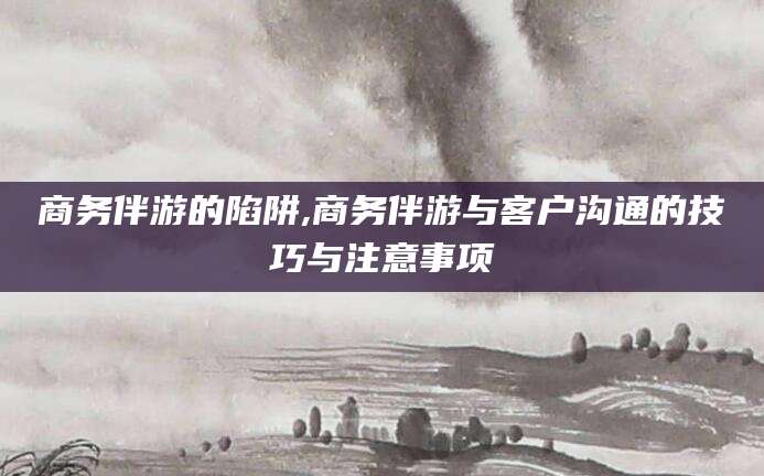 泰安商务伴游的陷阱,商务伴游与客户沟通的技巧与注意事项