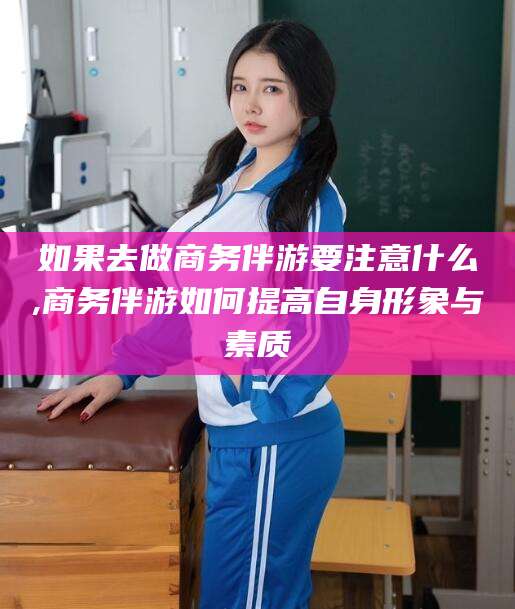 泰安如果去做商务伴游要注意什么,商务伴游如何提高自身形象与素质