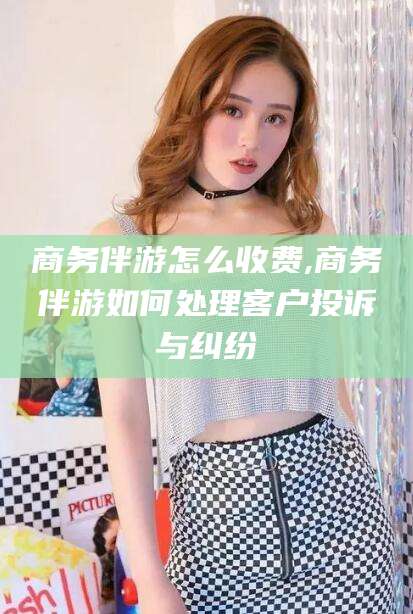 泰安商务伴游怎么收费,商务伴游如何处理客户投诉与纠纷