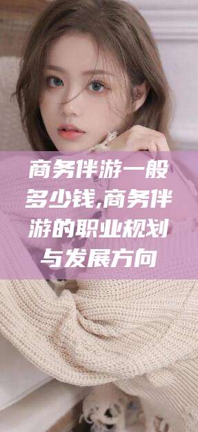 泰安商务伴游一般多少钱,商务伴游的职业规划与发展方向