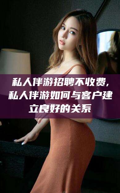 泰安私人伴游招聘不收费,私人伴游如何与客户建立良好的关系