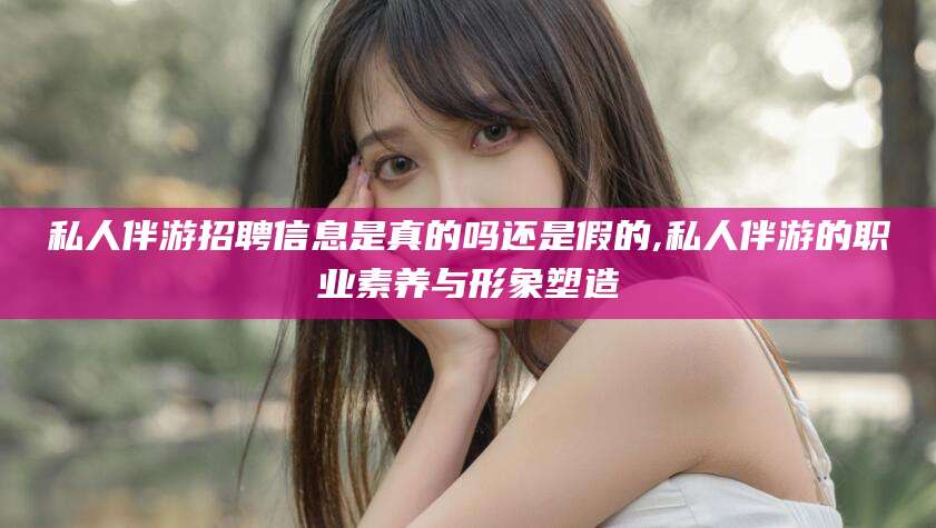 泰安私人伴游招聘信息是真的吗还是假的,私人伴游的职业素养与形象塑造