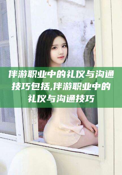 泰安伴游职业中的礼仪与沟通技巧包括,伴游职业中的礼仪与沟通技巧