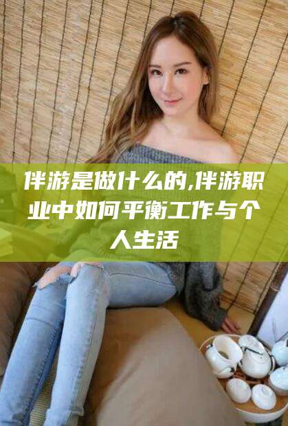 泰安伴游是做什么的,伴游职业中如何平衡工作与个人生活