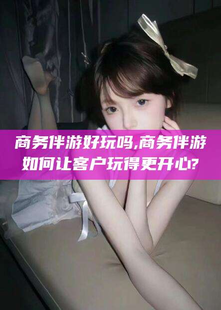 泰安商务伴游好玩吗,商务伴游如何让客户玩得更开心?