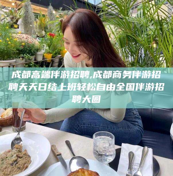 泰安成都高端伴游招聘,成都商务伴游招聘天天日结上班轻松自由全国伴游招聘大圈