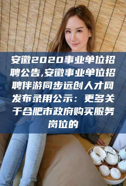泰安安徽2020事业单位招聘公告,安徽事业单位招聘伴游同步远创人才网发布录用公示：更多关于合肥市政府购买服务岗位的