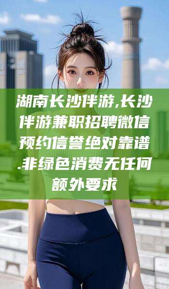 泰安湖南长沙伴游,长沙伴游兼职招聘微信预约信誉绝对靠谱.非绿色消费无任何额外要求