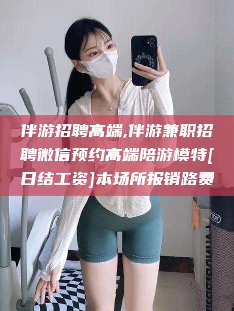 泰安伴游招聘高端,伴游兼职招聘微信预约高端陪游模特[日结工资]本场所报销路费