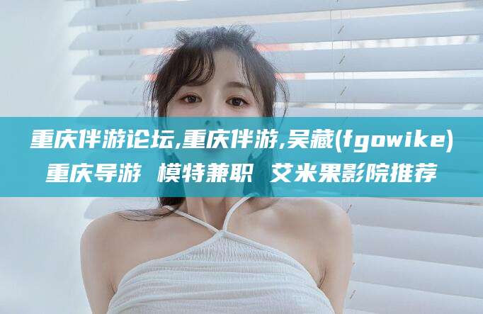 泰安重庆伴游论坛,重庆伴游,吴藏(fgowike)重庆导游 模特兼职 艾米果影院推荐