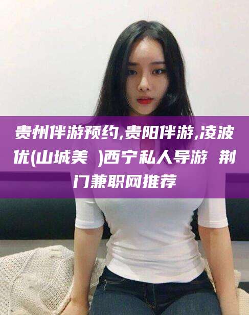 泰安贵州伴游预约,贵阳伴游,凌波优(山城美姫)西宁私人导游 荆门兼职网推荐
