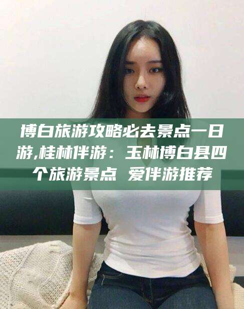 泰安博白旅游攻略必去景点一日游,桂林伴游：玉林博白县四个旅游景点 爱伴游推荐