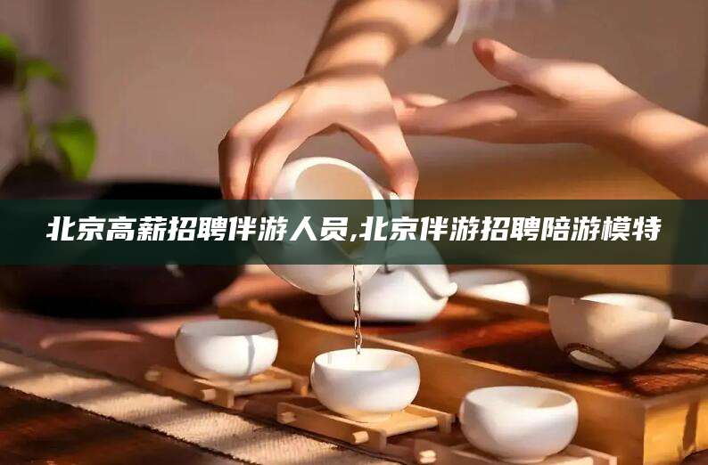 泰安北京高薪招聘伴游人员,北京伴游招聘陪游模特