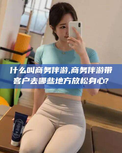 泰安什么叫商务伴游,商务伴游带客户去哪些地方放松身心?