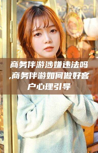 泰安商务伴游涉嫌违法吗,商务伴游如何做好客户心理引导