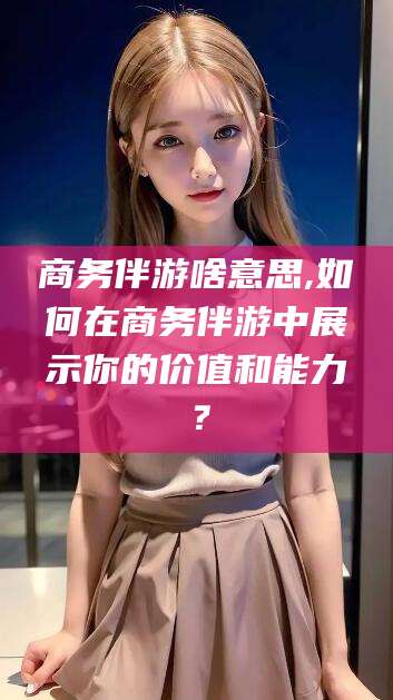 泰安商务伴游啥意思,如何在商务伴游中展示你的价值和能力？