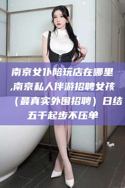 泰安南京女仆陪玩店在哪里,南京私人伴游招聘女孩（最真实外围招聘）日结五千起步不压单