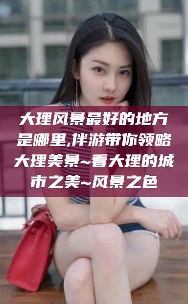 泰安大理风景最好的地方是哪里,伴游带你领略大理美景~看大理的城市之美~风景之色