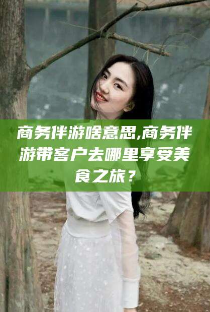 泰安商务伴游啥意思,商务伴游带客户去哪里享受美食之旅？