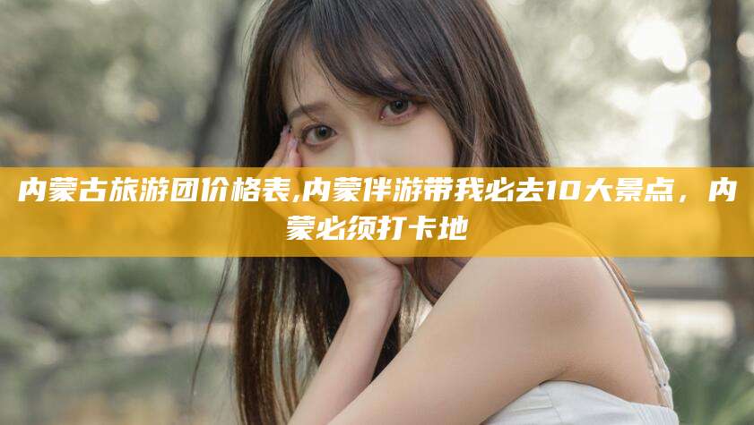 泰安内蒙古旅游团价格表,内蒙伴游带我必去10大景点，内蒙必须打卡地