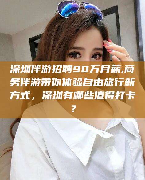 泰安深圳伴游招聘90万月薪,商务伴游带你体验自由旅行新方式，深圳有哪些值得打卡？