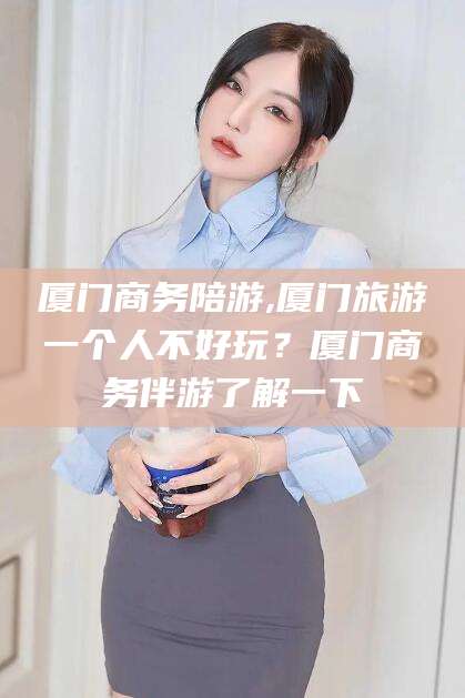 泰安厦门商务陪游,厦门旅游一个人不好玩？厦门商务伴游了解一下