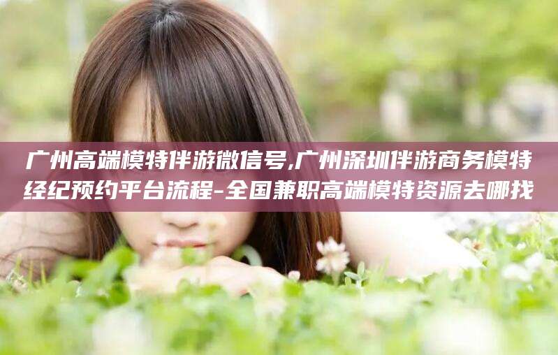 泰安广州高端模特伴游微信号,广州深圳伴游商务模特经纪预约平台流程-全国兼职高端模特资源去哪找