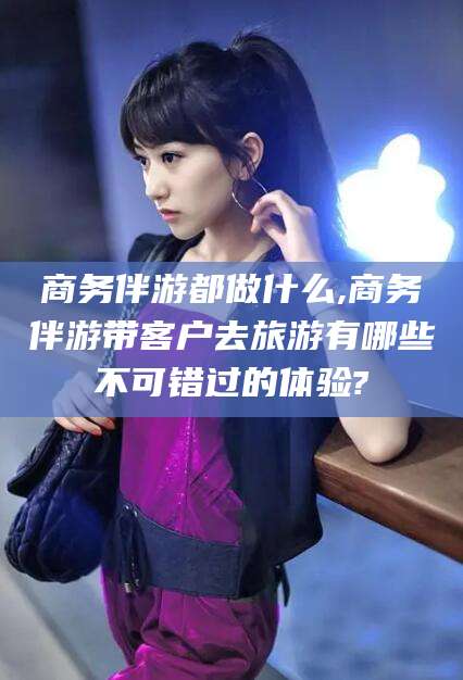 泰安商务伴游都做什么,商务伴游带客户去旅游有哪些不可错过的体验?