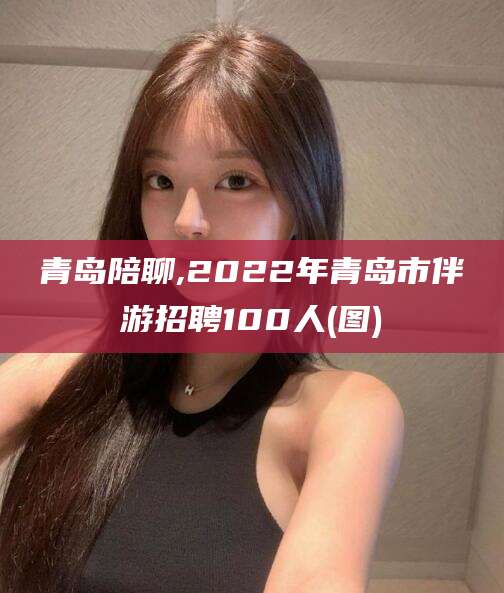 泰安青岛陪聊,2022年青岛市伴游招聘100人(图)