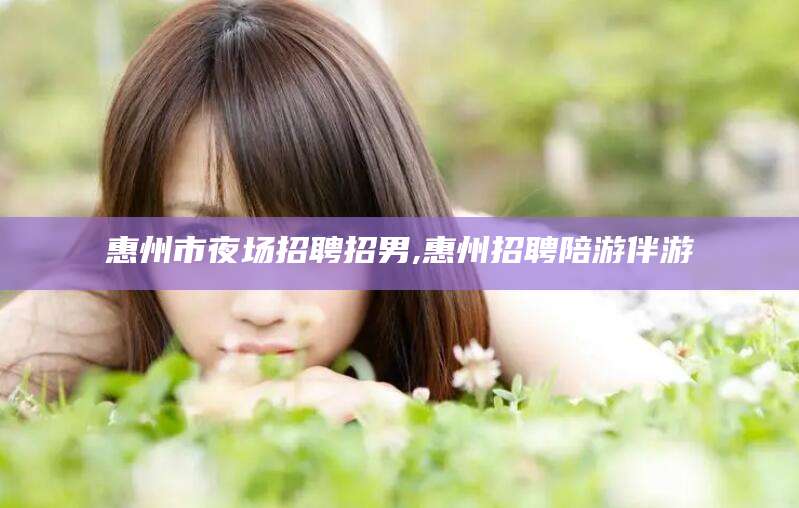 泰安惠州市夜场招聘招男,惠州招聘陪游伴游
