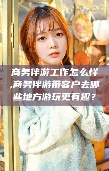 泰安商务伴游工作怎么样,商务伴游带客户去哪些地方游玩更有趣？