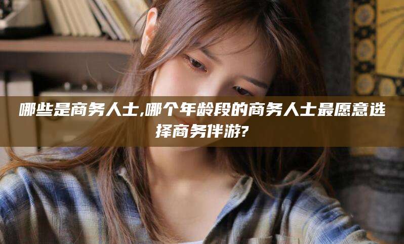 泰安哪些是商务人士,哪个年龄段的商务人士最愿意选择商务伴游?