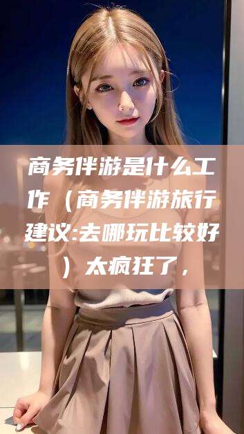 泰安商务伴游是什么工作（商务伴游旅行建议:去哪玩比较好）太疯狂了，