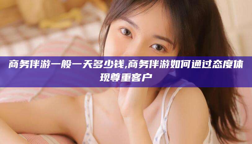 泰安商务伴游一般一天多少钱,商务伴游如何通过态度体现尊重客户